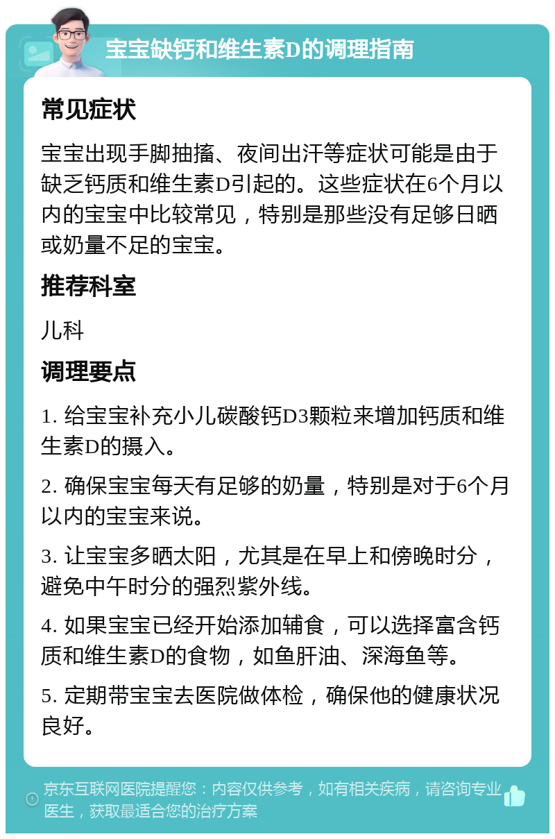 宝宝缺钙和维生素D的调理指南 常见症状 宝宝出现手脚抽搐、夜间出汗等症状可能是由于缺乏钙质和维生素D引起的。这些症状在6个月以内的宝宝中比较常见，特别是那些没有足够日晒或奶量不足的宝宝。 推荐科室 儿科 调理要点 1. 给宝宝补充小儿碳酸钙D3颗粒来增加钙质和维生素D的摄入。 2. 确保宝宝每天有足够的奶量，特别是对于6个月以内的宝宝来说。 3. 让宝宝多晒太阳，尤其是在早上和傍晚时分，避免中午时分的强烈紫外线。 4. 如果宝宝已经开始添加辅食，可以选择富含钙质和维生素D的食物，如鱼肝油、深海鱼等。 5. 定期带宝宝去医院做体检，确保他的健康状况良好。