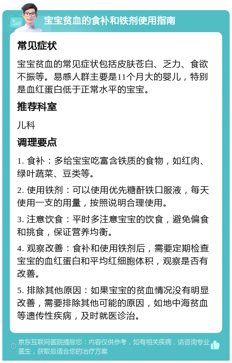 宝宝贫血的食补和铁剂使用指南 常见症状 宝宝贫血的常见症状包括皮肤苍白、乏力、食欲不振等。易感人群主要是11个月大的婴儿，特别是血红蛋白低于正常水平的宝宝。 推荐科室 儿科 调理要点 1. 食补：多给宝宝吃富含铁质的食物，如红肉、绿叶蔬菜、豆类等。 2. 使用铁剂：可以使用优先糖酐铁口服液，每天使用一支的用量，按照说明合理使用。 3. 注意饮食：平时多注意宝宝的饮食，避免偏食和挑食，保证营养均衡。 4. 观察改善：食补和使用铁剂后，需要定期检查宝宝的血红蛋白和平均红细胞体积，观察是否有改善。 5. 排除其他原因：如果宝宝的贫血情况没有明显改善，需要排除其他可能的原因，如地中海贫血等遗传性疾病，及时就医诊治。