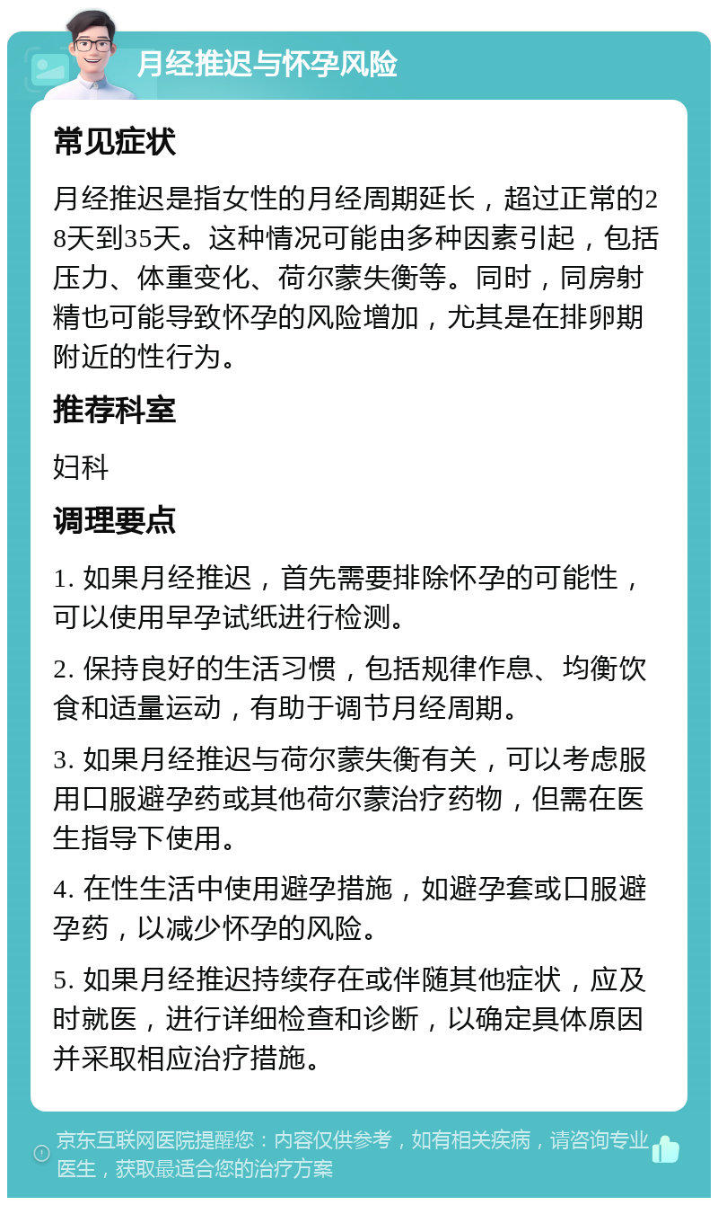 月经推迟与怀孕风险 常见症状 月经推迟是指女性的月经周期延长，超过正常的28天到35天。这种情况可能由多种因素引起，包括压力、体重变化、荷尔蒙失衡等。同时，同房射精也可能导致怀孕的风险增加，尤其是在排卵期附近的性行为。 推荐科室 妇科 调理要点 1. 如果月经推迟，首先需要排除怀孕的可能性，可以使用早孕试纸进行检测。 2. 保持良好的生活习惯，包括规律作息、均衡饮食和适量运动，有助于调节月经周期。 3. 如果月经推迟与荷尔蒙失衡有关，可以考虑服用口服避孕药或其他荷尔蒙治疗药物，但需在医生指导下使用。 4. 在性生活中使用避孕措施，如避孕套或口服避孕药，以减少怀孕的风险。 5. 如果月经推迟持续存在或伴随其他症状，应及时就医，进行详细检查和诊断，以确定具体原因并采取相应治疗措施。