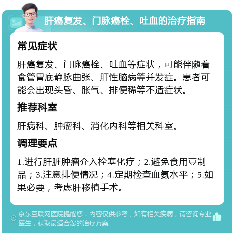 肝癌复发、门脉癌栓、吐血的治疗指南 常见症状 肝癌复发、门脉癌栓、吐血等症状，可能伴随着食管胃底静脉曲张、肝性脑病等并发症。患者可能会出现头昏、胀气、排便稀等不适症状。 推荐科室 肝病科、肿瘤科、消化内科等相关科室。 调理要点 1.进行肝脏肿瘤介入栓塞化疗；2.避免食用豆制品；3.注意排便情况；4.定期检查血氨水平；5.如果必要，考虑肝移植手术。