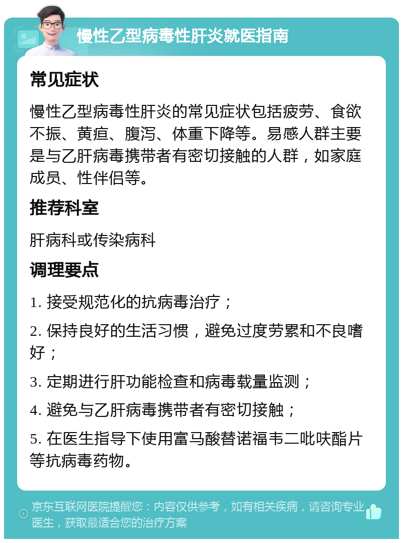 慢性乙型病毒性肝炎就医指南 常见症状 慢性乙型病毒性肝炎的常见症状包括疲劳、食欲不振、黄疸、腹泻、体重下降等。易感人群主要是与乙肝病毒携带者有密切接触的人群，如家庭成员、性伴侣等。 推荐科室 肝病科或传染病科 调理要点 1. 接受规范化的抗病毒治疗； 2. 保持良好的生活习惯，避免过度劳累和不良嗜好； 3. 定期进行肝功能检查和病毒载量监测； 4. 避免与乙肝病毒携带者有密切接触； 5. 在医生指导下使用富马酸替诺福韦二吡呋酯片等抗病毒药物。