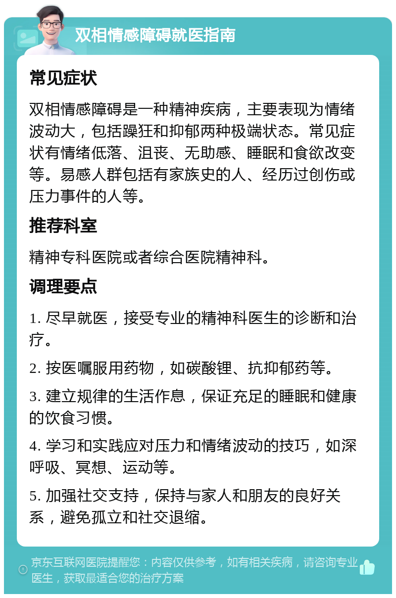 双相情感障碍就医指南 常见症状 双相情感障碍是一种精神疾病，主要表现为情绪波动大，包括躁狂和抑郁两种极端状态。常见症状有情绪低落、沮丧、无助感、睡眠和食欲改变等。易感人群包括有家族史的人、经历过创伤或压力事件的人等。 推荐科室 精神专科医院或者综合医院精神科。 调理要点 1. 尽早就医，接受专业的精神科医生的诊断和治疗。 2. 按医嘱服用药物，如碳酸锂、抗抑郁药等。 3. 建立规律的生活作息，保证充足的睡眠和健康的饮食习惯。 4. 学习和实践应对压力和情绪波动的技巧，如深呼吸、冥想、运动等。 5. 加强社交支持，保持与家人和朋友的良好关系，避免孤立和社交退缩。