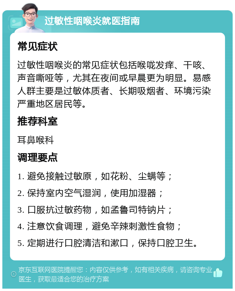 过敏性咽喉炎就医指南 常见症状 过敏性咽喉炎的常见症状包括喉咙发痒、干咳、声音嘶哑等，尤其在夜间或早晨更为明显。易感人群主要是过敏体质者、长期吸烟者、环境污染严重地区居民等。 推荐科室 耳鼻喉科 调理要点 1. 避免接触过敏原，如花粉、尘螨等； 2. 保持室内空气湿润，使用加湿器； 3. 口服抗过敏药物，如孟鲁司特钠片； 4. 注意饮食调理，避免辛辣刺激性食物； 5. 定期进行口腔清洁和漱口，保持口腔卫生。