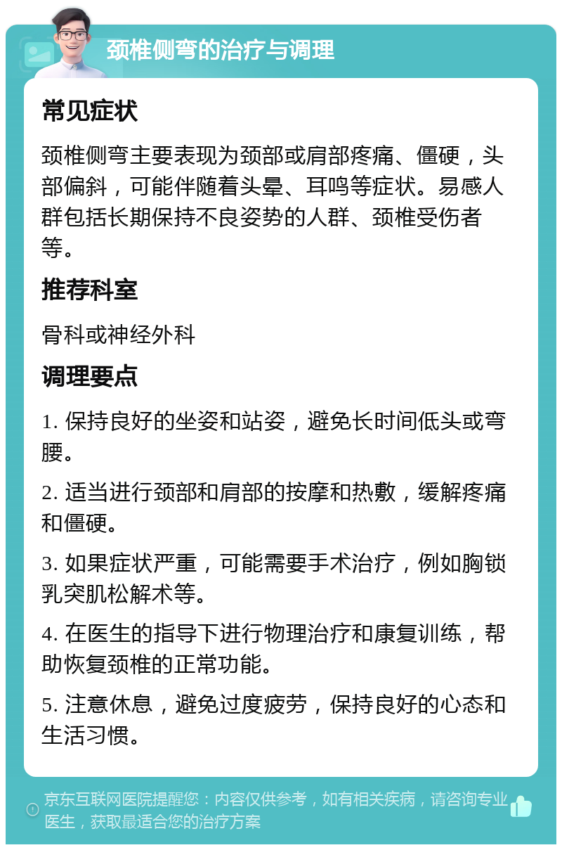 颈椎侧弯的治疗与调理 常见症状 颈椎侧弯主要表现为颈部或肩部疼痛、僵硬，头部偏斜，可能伴随着头晕、耳鸣等症状。易感人群包括长期保持不良姿势的人群、颈椎受伤者等。 推荐科室 骨科或神经外科 调理要点 1. 保持良好的坐姿和站姿，避免长时间低头或弯腰。 2. 适当进行颈部和肩部的按摩和热敷，缓解疼痛和僵硬。 3. 如果症状严重，可能需要手术治疗，例如胸锁乳突肌松解术等。 4. 在医生的指导下进行物理治疗和康复训练，帮助恢复颈椎的正常功能。 5. 注意休息，避免过度疲劳，保持良好的心态和生活习惯。