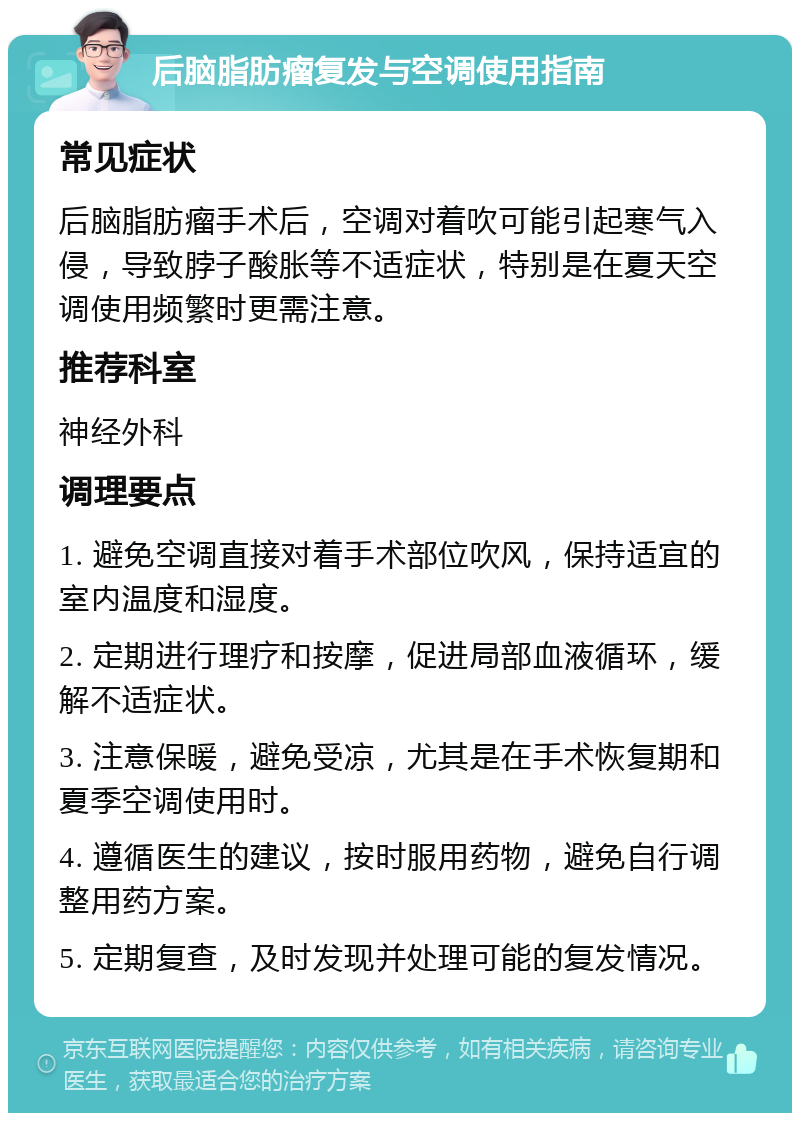 后脑脂肪瘤复发与空调使用指南 常见症状 后脑脂肪瘤手术后，空调对着吹可能引起寒气入侵，导致脖子酸胀等不适症状，特别是在夏天空调使用频繁时更需注意。 推荐科室 神经外科 调理要点 1. 避免空调直接对着手术部位吹风，保持适宜的室内温度和湿度。 2. 定期进行理疗和按摩，促进局部血液循环，缓解不适症状。 3. 注意保暖，避免受凉，尤其是在手术恢复期和夏季空调使用时。 4. 遵循医生的建议，按时服用药物，避免自行调整用药方案。 5. 定期复查，及时发现并处理可能的复发情况。