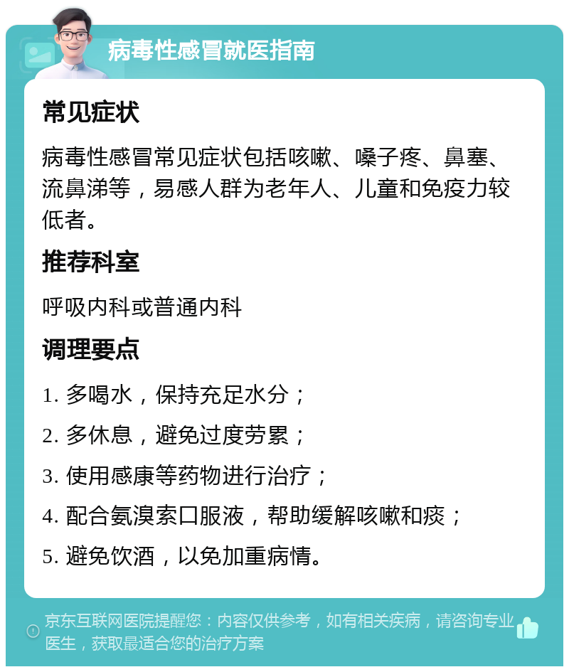 病毒性感冒就医指南 常见症状 病毒性感冒常见症状包括咳嗽、嗓子疼、鼻塞、流鼻涕等，易感人群为老年人、儿童和免疫力较低者。 推荐科室 呼吸内科或普通内科 调理要点 1. 多喝水，保持充足水分； 2. 多休息，避免过度劳累； 3. 使用感康等药物进行治疗； 4. 配合氨溴索口服液，帮助缓解咳嗽和痰； 5. 避免饮酒，以免加重病情。