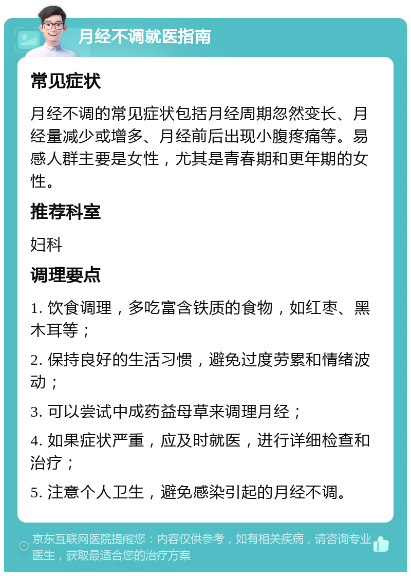 月经不调就医指南 常见症状 月经不调的常见症状包括月经周期忽然变长、月经量减少或增多、月经前后出现小腹疼痛等。易感人群主要是女性，尤其是青春期和更年期的女性。 推荐科室 妇科 调理要点 1. 饮食调理，多吃富含铁质的食物，如红枣、黑木耳等； 2. 保持良好的生活习惯，避免过度劳累和情绪波动； 3. 可以尝试中成药益母草来调理月经； 4. 如果症状严重，应及时就医，进行详细检查和治疗； 5. 注意个人卫生，避免感染引起的月经不调。