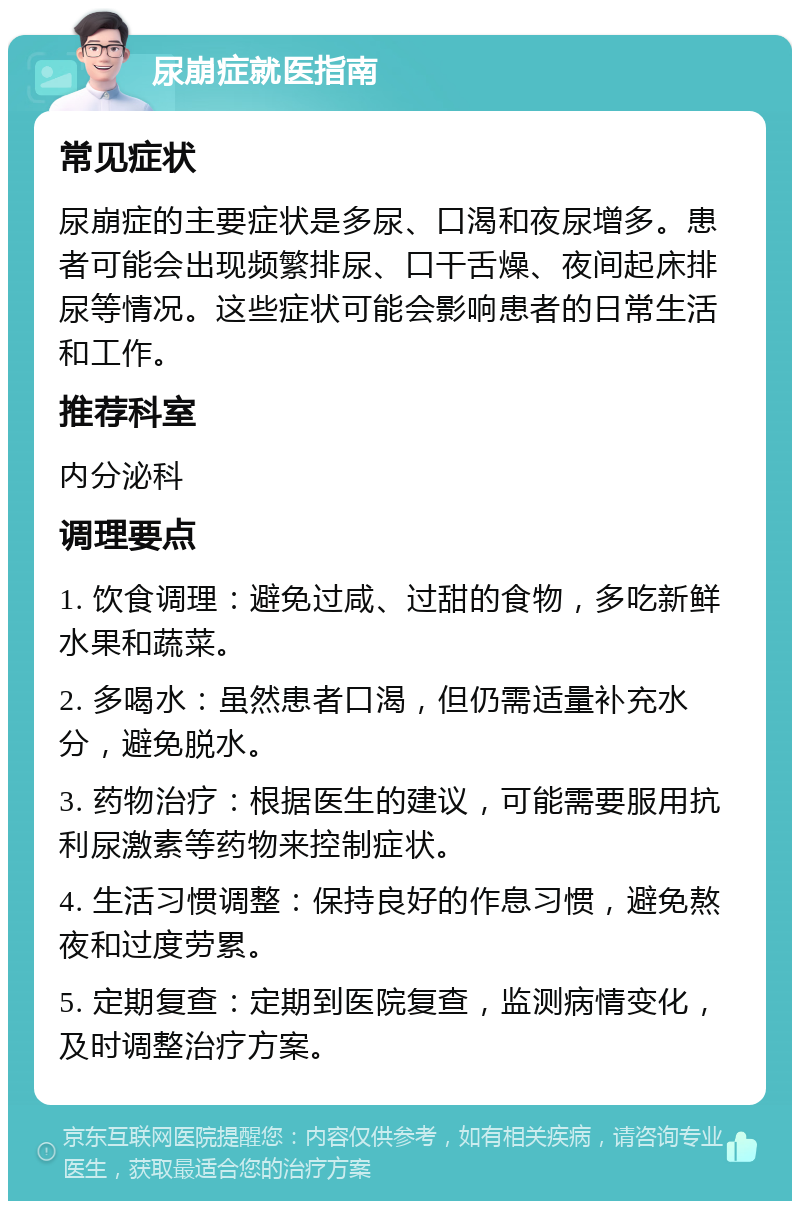 尿崩症就医指南 常见症状 尿崩症的主要症状是多尿、口渴和夜尿增多。患者可能会出现频繁排尿、口干舌燥、夜间起床排尿等情况。这些症状可能会影响患者的日常生活和工作。 推荐科室 内分泌科 调理要点 1. 饮食调理：避免过咸、过甜的食物，多吃新鲜水果和蔬菜。 2. 多喝水：虽然患者口渴，但仍需适量补充水分，避免脱水。 3. 药物治疗：根据医生的建议，可能需要服用抗利尿激素等药物来控制症状。 4. 生活习惯调整：保持良好的作息习惯，避免熬夜和过度劳累。 5. 定期复查：定期到医院复查，监测病情变化，及时调整治疗方案。