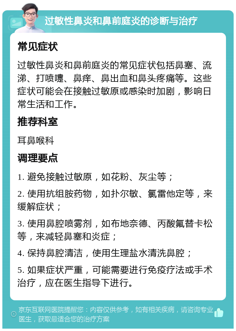 过敏性鼻炎和鼻前庭炎的诊断与治疗 常见症状 过敏性鼻炎和鼻前庭炎的常见症状包括鼻塞、流涕、打喷嚏、鼻痒、鼻出血和鼻头疼痛等。这些症状可能会在接触过敏原或感染时加剧，影响日常生活和工作。 推荐科室 耳鼻喉科 调理要点 1. 避免接触过敏原，如花粉、灰尘等； 2. 使用抗组胺药物，如扑尔敏、氯雷他定等，来缓解症状； 3. 使用鼻腔喷雾剂，如布地奈德、丙酸氟替卡松等，来减轻鼻塞和炎症； 4. 保持鼻腔清洁，使用生理盐水清洗鼻腔； 5. 如果症状严重，可能需要进行免疫疗法或手术治疗，应在医生指导下进行。