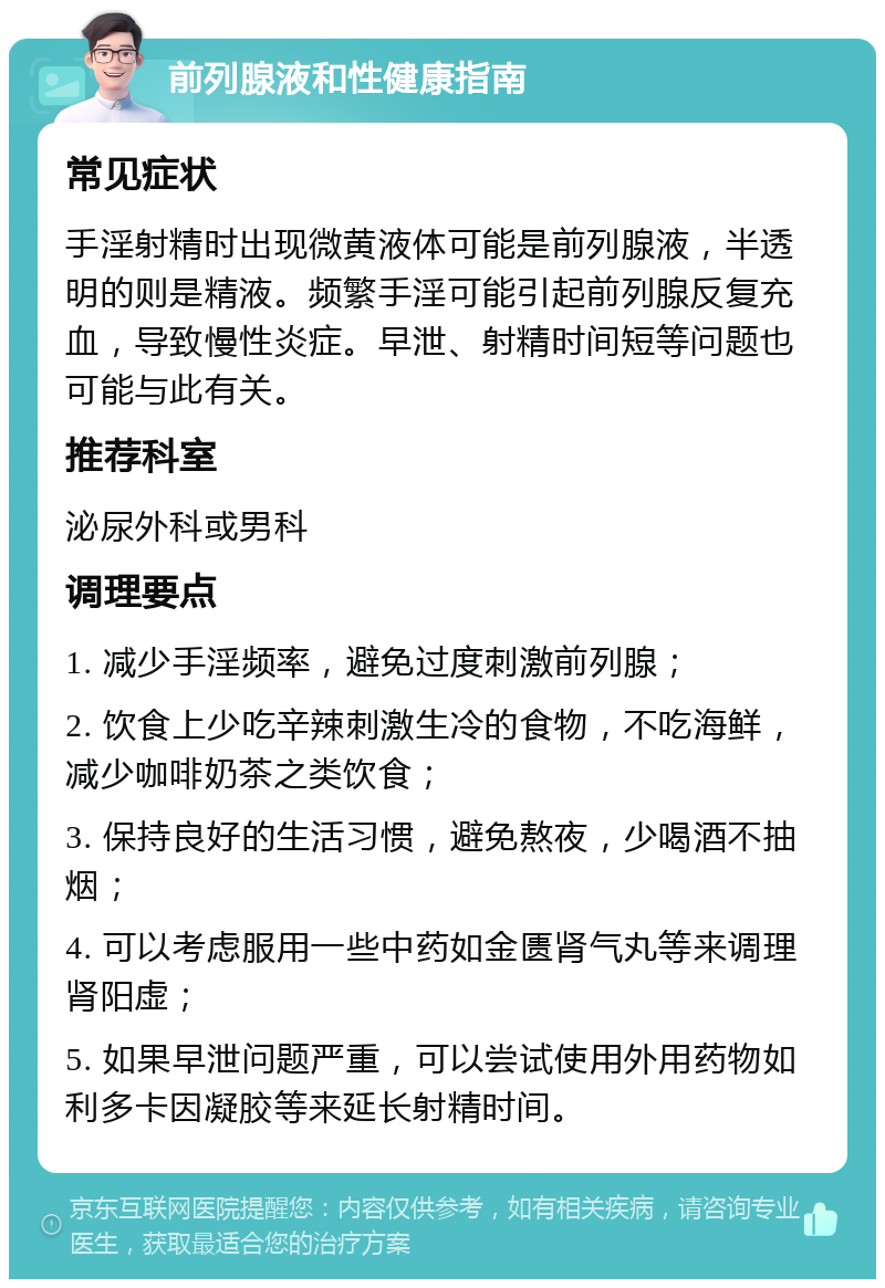 前列腺液和性健康指南 常见症状 手淫射精时出现微黄液体可能是前列腺液，半透明的则是精液。频繁手淫可能引起前列腺反复充血，导致慢性炎症。早泄、射精时间短等问题也可能与此有关。 推荐科室 泌尿外科或男科 调理要点 1. 减少手淫频率，避免过度刺激前列腺； 2. 饮食上少吃辛辣刺激生冷的食物，不吃海鲜，减少咖啡奶茶之类饮食； 3. 保持良好的生活习惯，避免熬夜，少喝酒不抽烟； 4. 可以考虑服用一些中药如金匮肾气丸等来调理肾阳虚； 5. 如果早泄问题严重，可以尝试使用外用药物如利多卡因凝胶等来延长射精时间。