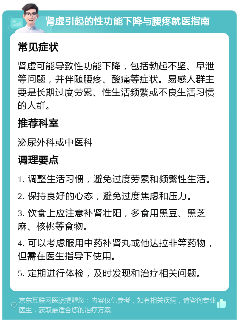 肾虚引起的性功能下降与腰疼就医指南 常见症状 肾虚可能导致性功能下降，包括勃起不坚、早泄等问题，并伴随腰疼、酸痛等症状。易感人群主要是长期过度劳累、性生活频繁或不良生活习惯的人群。 推荐科室 泌尿外科或中医科 调理要点 1. 调整生活习惯，避免过度劳累和频繁性生活。 2. 保持良好的心态，避免过度焦虑和压力。 3. 饮食上应注意补肾壮阳，多食用黑豆、黑芝麻、核桃等食物。 4. 可以考虑服用中药补肾丸或他达拉非等药物，但需在医生指导下使用。 5. 定期进行体检，及时发现和治疗相关问题。