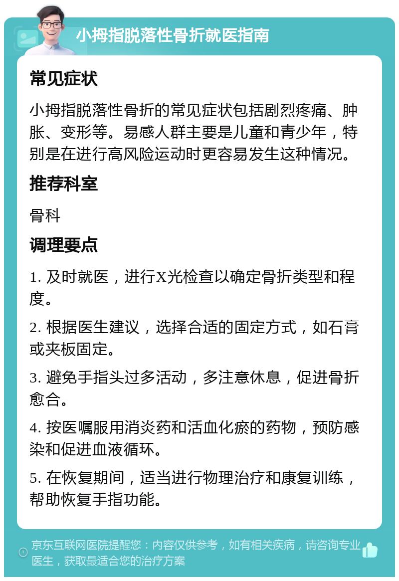 小拇指脱落性骨折就医指南 常见症状 小拇指脱落性骨折的常见症状包括剧烈疼痛、肿胀、变形等。易感人群主要是儿童和青少年，特别是在进行高风险运动时更容易发生这种情况。 推荐科室 骨科 调理要点 1. 及时就医，进行X光检查以确定骨折类型和程度。 2. 根据医生建议，选择合适的固定方式，如石膏或夹板固定。 3. 避免手指头过多活动，多注意休息，促进骨折愈合。 4. 按医嘱服用消炎药和活血化瘀的药物，预防感染和促进血液循环。 5. 在恢复期间，适当进行物理治疗和康复训练，帮助恢复手指功能。