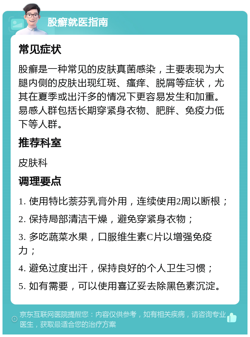 股癣就医指南 常见症状 股癣是一种常见的皮肤真菌感染，主要表现为大腿内侧的皮肤出现红斑、瘙痒、脱屑等症状，尤其在夏季或出汗多的情况下更容易发生和加重。易感人群包括长期穿紧身衣物、肥胖、免疫力低下等人群。 推荐科室 皮肤科 调理要点 1. 使用特比萘芬乳膏外用，连续使用2周以断根； 2. 保持局部清洁干燥，避免穿紧身衣物； 3. 多吃蔬菜水果，口服维生素C片以增强免疫力； 4. 避免过度出汗，保持良好的个人卫生习惯； 5. 如有需要，可以使用喜辽妥去除黑色素沉淀。