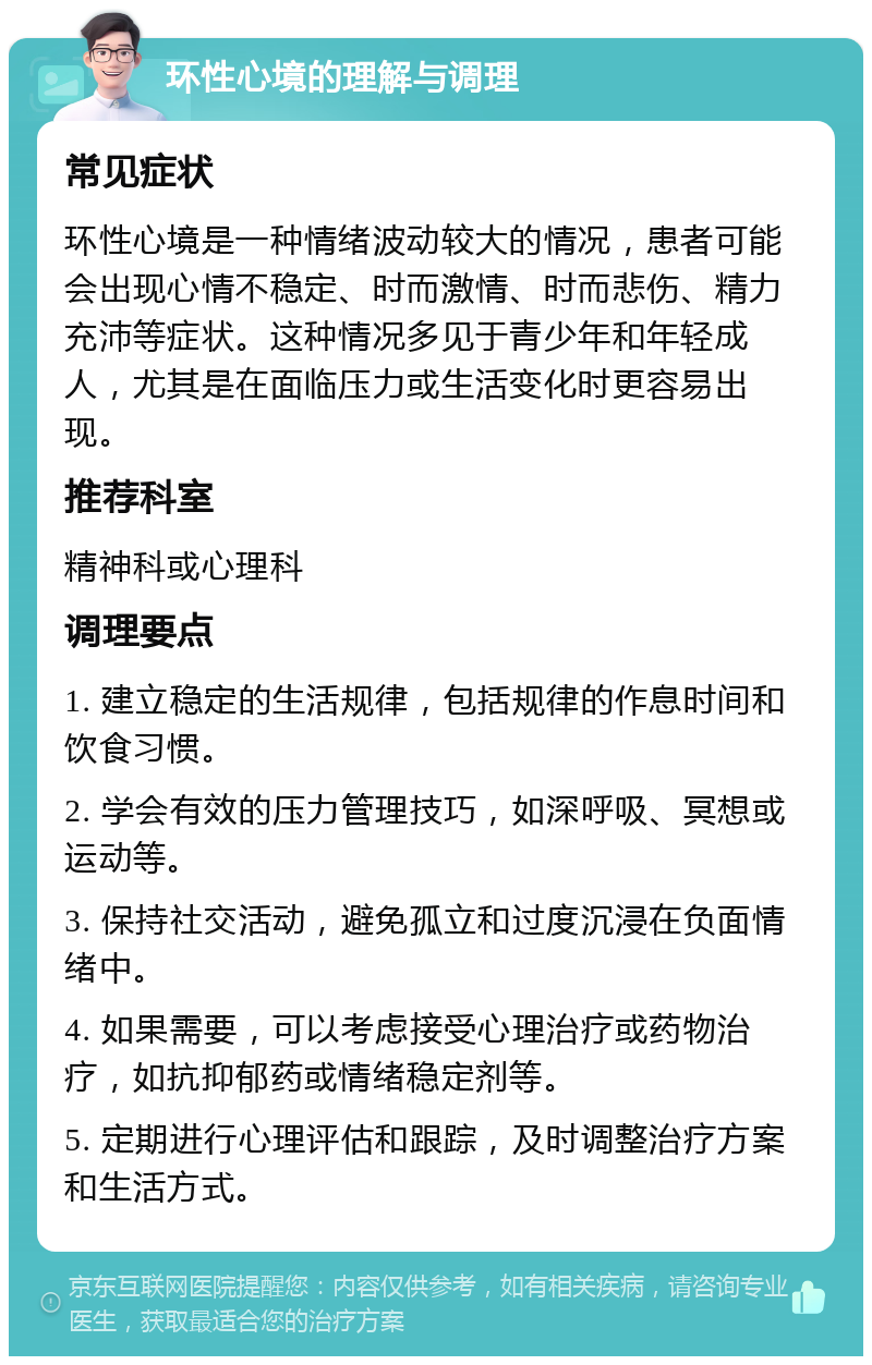 环性心境的理解与调理 常见症状 环性心境是一种情绪波动较大的情况，患者可能会出现心情不稳定、时而激情、时而悲伤、精力充沛等症状。这种情况多见于青少年和年轻成人，尤其是在面临压力或生活变化时更容易出现。 推荐科室 精神科或心理科 调理要点 1. 建立稳定的生活规律，包括规律的作息时间和饮食习惯。 2. 学会有效的压力管理技巧，如深呼吸、冥想或运动等。 3. 保持社交活动，避免孤立和过度沉浸在负面情绪中。 4. 如果需要，可以考虑接受心理治疗或药物治疗，如抗抑郁药或情绪稳定剂等。 5. 定期进行心理评估和跟踪，及时调整治疗方案和生活方式。