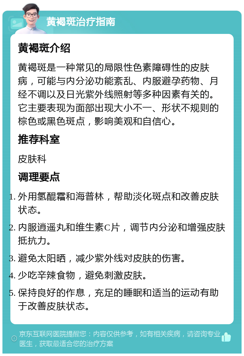 黄褐斑治疗指南 黄褐斑介绍 黄褐斑是一种常见的局限性色素障碍性的皮肤病，可能与内分泌功能紊乱、内服避孕药物、月经不调以及日光紫外线照射等多种因素有关的。它主要表现为面部出现大小不一、形状不规则的棕色或黑色斑点，影响美观和自信心。 推荐科室 皮肤科 调理要点 外用氢醌霜和海普林，帮助淡化斑点和改善皮肤状态。 内服逍遥丸和维生素C片，调节内分泌和增强皮肤抵抗力。 避免太阳晒，减少紫外线对皮肤的伤害。 少吃辛辣食物，避免刺激皮肤。 保持良好的作息，充足的睡眠和适当的运动有助于改善皮肤状态。