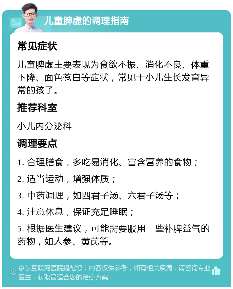 儿童脾虚的调理指南 常见症状 儿童脾虚主要表现为食欲不振、消化不良、体重下降、面色苍白等症状，常见于小儿生长发育异常的孩子。 推荐科室 小儿内分泌科 调理要点 1. 合理膳食，多吃易消化、富含营养的食物； 2. 适当运动，增强体质； 3. 中药调理，如四君子汤、六君子汤等； 4. 注意休息，保证充足睡眠； 5. 根据医生建议，可能需要服用一些补脾益气的药物，如人参、黄芪等。