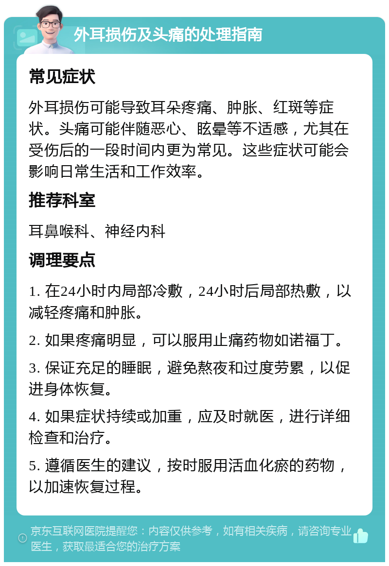 外耳损伤及头痛的处理指南 常见症状 外耳损伤可能导致耳朵疼痛、肿胀、红斑等症状。头痛可能伴随恶心、眩晕等不适感，尤其在受伤后的一段时间内更为常见。这些症状可能会影响日常生活和工作效率。 推荐科室 耳鼻喉科、神经内科 调理要点 1. 在24小时内局部冷敷，24小时后局部热敷，以减轻疼痛和肿胀。 2. 如果疼痛明显，可以服用止痛药物如诺福丁。 3. 保证充足的睡眠，避免熬夜和过度劳累，以促进身体恢复。 4. 如果症状持续或加重，应及时就医，进行详细检查和治疗。 5. 遵循医生的建议，按时服用活血化瘀的药物，以加速恢复过程。