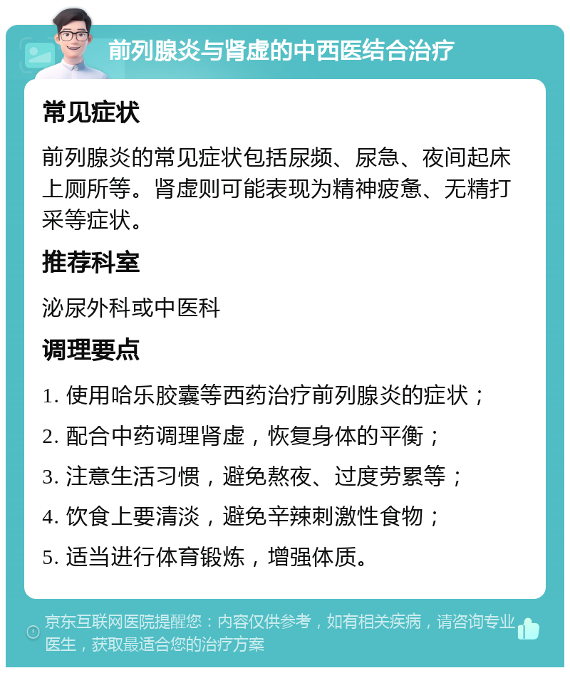 前列腺炎与肾虚的中西医结合治疗 常见症状 前列腺炎的常见症状包括尿频、尿急、夜间起床上厕所等。肾虚则可能表现为精神疲惫、无精打采等症状。 推荐科室 泌尿外科或中医科 调理要点 1. 使用哈乐胶囊等西药治疗前列腺炎的症状； 2. 配合中药调理肾虚，恢复身体的平衡； 3. 注意生活习惯，避免熬夜、过度劳累等； 4. 饮食上要清淡，避免辛辣刺激性食物； 5. 适当进行体育锻炼，增强体质。