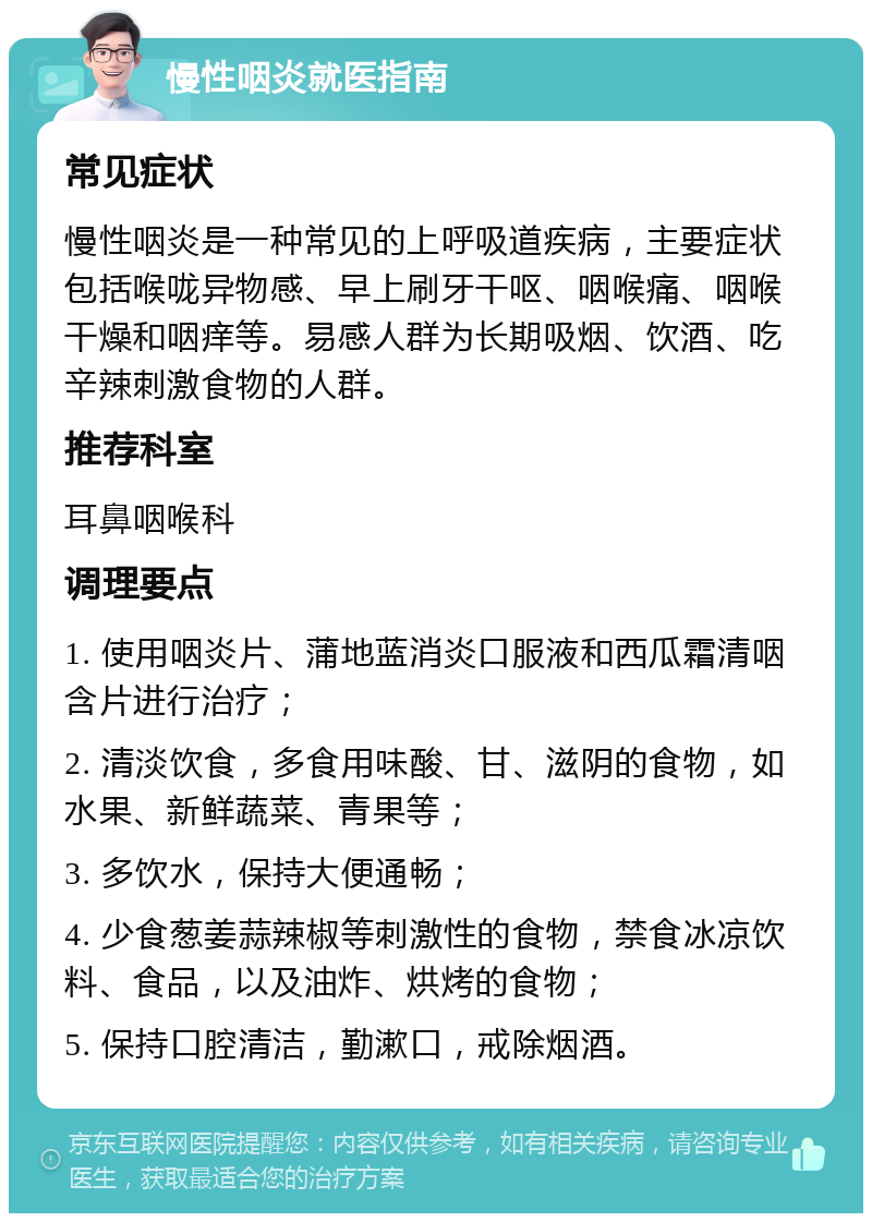 慢性咽炎就医指南 常见症状 慢性咽炎是一种常见的上呼吸道疾病，主要症状包括喉咙异物感、早上刷牙干呕、咽喉痛、咽喉干燥和咽痒等。易感人群为长期吸烟、饮酒、吃辛辣刺激食物的人群。 推荐科室 耳鼻咽喉科 调理要点 1. 使用咽炎片、蒲地蓝消炎口服液和西瓜霜清咽含片进行治疗； 2. 清淡饮食，多食用味酸、甘、滋阴的食物，如水果、新鲜蔬菜、青果等； 3. 多饮水，保持大便通畅； 4. 少食葱姜蒜辣椒等刺激性的食物，禁食冰凉饮料、食品，以及油炸、烘烤的食物； 5. 保持口腔清洁，勤漱口，戒除烟酒。