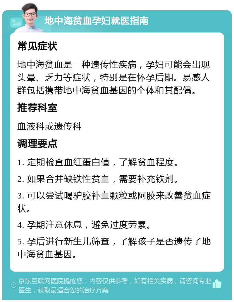 地中海贫血孕妇就医指南 常见症状 地中海贫血是一种遗传性疾病，孕妇可能会出现头晕、乏力等症状，特别是在怀孕后期。易感人群包括携带地中海贫血基因的个体和其配偶。 推荐科室 血液科或遗传科 调理要点 1. 定期检查血红蛋白值，了解贫血程度。 2. 如果合并缺铁性贫血，需要补充铁剂。 3. 可以尝试喝驴胶补血颗粒或阿胶来改善贫血症状。 4. 孕期注意休息，避免过度劳累。 5. 孕后进行新生儿筛查，了解孩子是否遗传了地中海贫血基因。