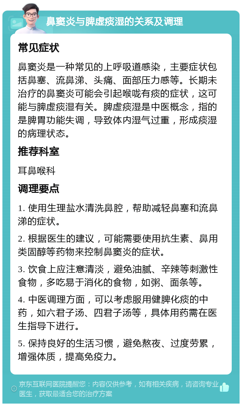 鼻窦炎与脾虚痰湿的关系及调理 常见症状 鼻窦炎是一种常见的上呼吸道感染，主要症状包括鼻塞、流鼻涕、头痛、面部压力感等。长期未治疗的鼻窦炎可能会引起喉咙有痰的症状，这可能与脾虚痰湿有关。脾虚痰湿是中医概念，指的是脾胃功能失调，导致体内湿气过重，形成痰湿的病理状态。 推荐科室 耳鼻喉科 调理要点 1. 使用生理盐水清洗鼻腔，帮助减轻鼻塞和流鼻涕的症状。 2. 根据医生的建议，可能需要使用抗生素、鼻用类固醇等药物来控制鼻窦炎的症状。 3. 饮食上应注意清淡，避免油腻、辛辣等刺激性食物，多吃易于消化的食物，如粥、面条等。 4. 中医调理方面，可以考虑服用健脾化痰的中药，如六君子汤、四君子汤等，具体用药需在医生指导下进行。 5. 保持良好的生活习惯，避免熬夜、过度劳累，增强体质，提高免疫力。