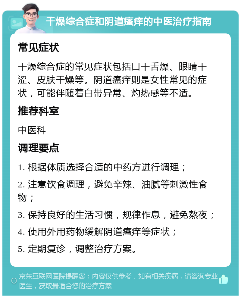 干燥综合症和阴道瘙痒的中医治疗指南 常见症状 干燥综合症的常见症状包括口干舌燥、眼睛干涩、皮肤干燥等。阴道瘙痒则是女性常见的症状，可能伴随着白带异常、灼热感等不适。 推荐科室 中医科 调理要点 1. 根据体质选择合适的中药方进行调理； 2. 注意饮食调理，避免辛辣、油腻等刺激性食物； 3. 保持良好的生活习惯，规律作息，避免熬夜； 4. 使用外用药物缓解阴道瘙痒等症状； 5. 定期复诊，调整治疗方案。