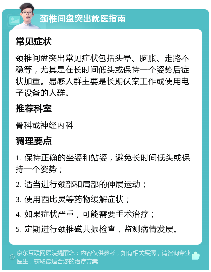 颈椎间盘突出就医指南 常见症状 颈椎间盘突出常见症状包括头晕、脑胀、走路不稳等，尤其是在长时间低头或保持一个姿势后症状加重。易感人群主要是长期伏案工作或使用电子设备的人群。 推荐科室 骨科或神经内科 调理要点 1. 保持正确的坐姿和站姿，避免长时间低头或保持一个姿势； 2. 适当进行颈部和肩部的伸展运动； 3. 使用西比灵等药物缓解症状； 4. 如果症状严重，可能需要手术治疗； 5. 定期进行颈椎磁共振检查，监测病情发展。