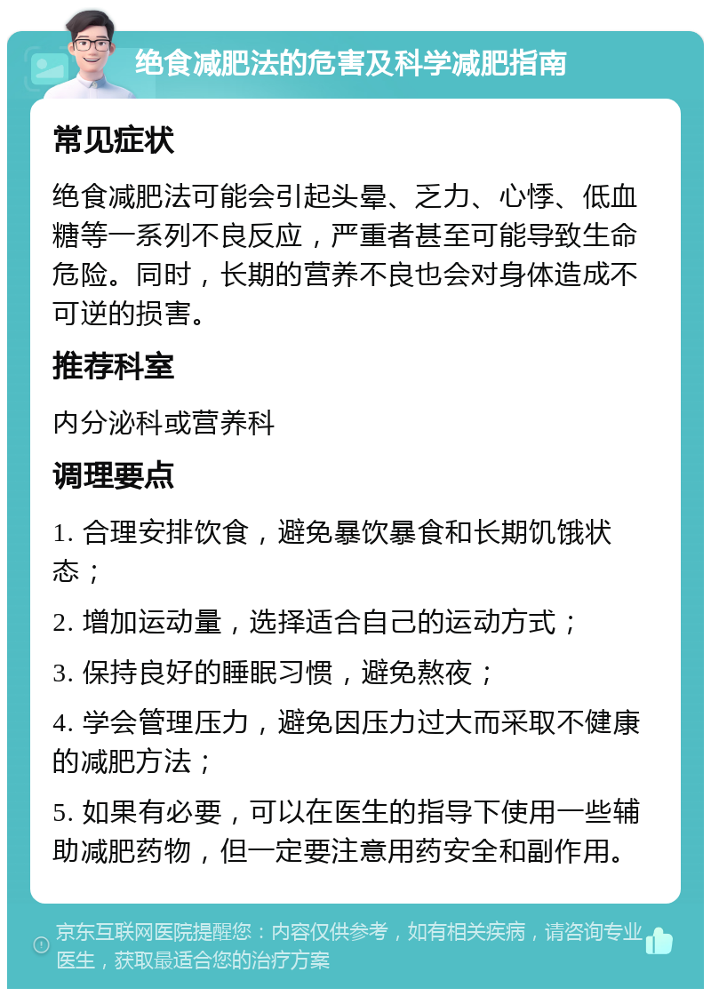 绝食减肥法的危害及科学减肥指南 常见症状 绝食减肥法可能会引起头晕、乏力、心悸、低血糖等一系列不良反应，严重者甚至可能导致生命危险。同时，长期的营养不良也会对身体造成不可逆的损害。 推荐科室 内分泌科或营养科 调理要点 1. 合理安排饮食，避免暴饮暴食和长期饥饿状态； 2. 增加运动量，选择适合自己的运动方式； 3. 保持良好的睡眠习惯，避免熬夜； 4. 学会管理压力，避免因压力过大而采取不健康的减肥方法； 5. 如果有必要，可以在医生的指导下使用一些辅助减肥药物，但一定要注意用药安全和副作用。