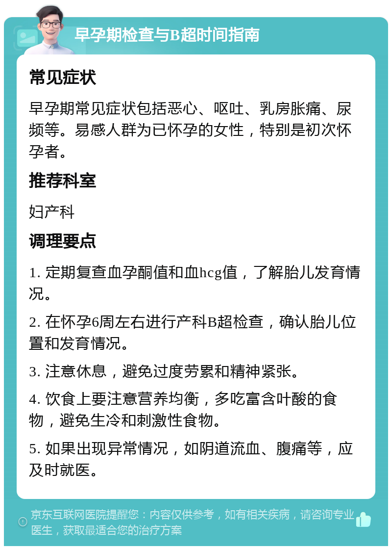 早孕期检查与B超时间指南 常见症状 早孕期常见症状包括恶心、呕吐、乳房胀痛、尿频等。易感人群为已怀孕的女性，特别是初次怀孕者。 推荐科室 妇产科 调理要点 1. 定期复查血孕酮值和血hcg值，了解胎儿发育情况。 2. 在怀孕6周左右进行产科B超检查，确认胎儿位置和发育情况。 3. 注意休息，避免过度劳累和精神紧张。 4. 饮食上要注意营养均衡，多吃富含叶酸的食物，避免生冷和刺激性食物。 5. 如果出现异常情况，如阴道流血、腹痛等，应及时就医。