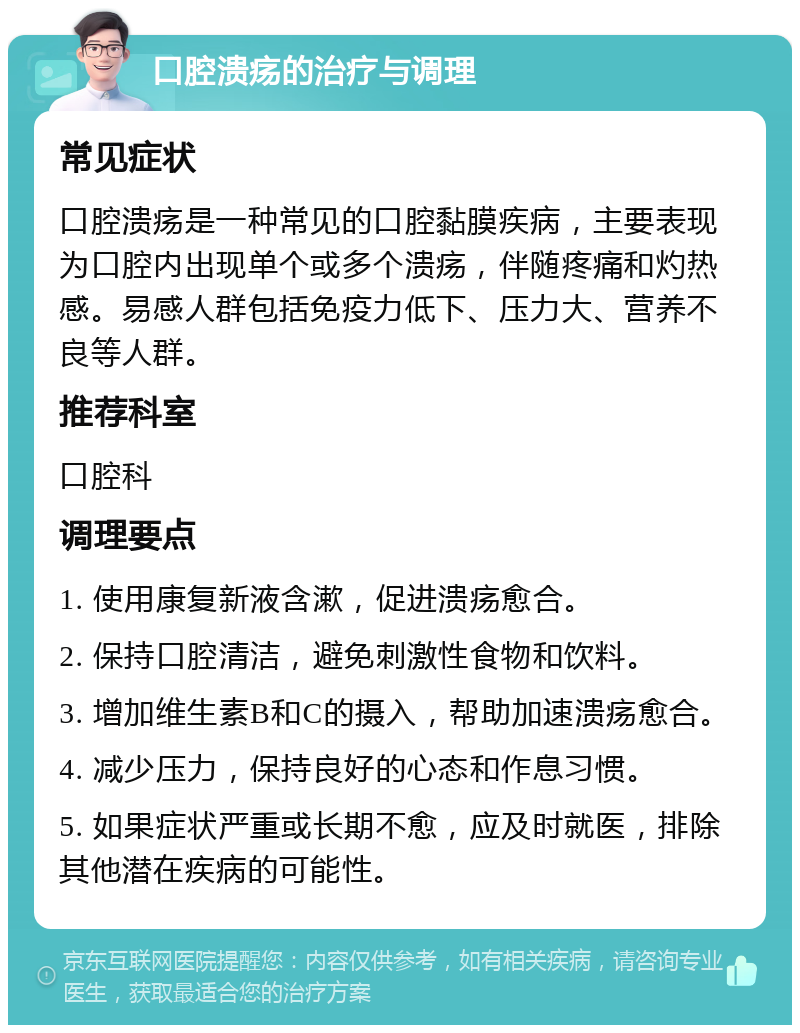 口腔溃疡的治疗与调理 常见症状 口腔溃疡是一种常见的口腔黏膜疾病，主要表现为口腔内出现单个或多个溃疡，伴随疼痛和灼热感。易感人群包括免疫力低下、压力大、营养不良等人群。 推荐科室 口腔科 调理要点 1. 使用康复新液含漱，促进溃疡愈合。 2. 保持口腔清洁，避免刺激性食物和饮料。 3. 增加维生素B和C的摄入，帮助加速溃疡愈合。 4. 减少压力，保持良好的心态和作息习惯。 5. 如果症状严重或长期不愈，应及时就医，排除其他潜在疾病的可能性。