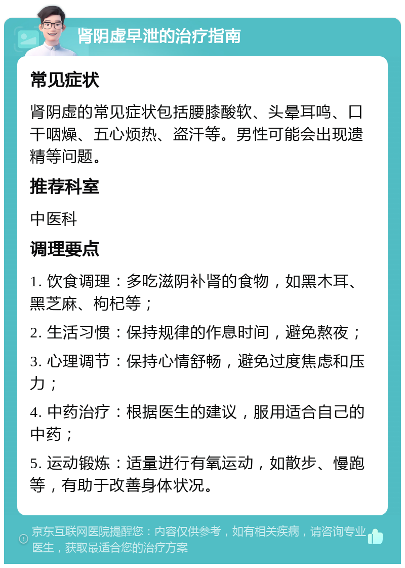 肾阴虚早泄的治疗指南 常见症状 肾阴虚的常见症状包括腰膝酸软、头晕耳鸣、口干咽燥、五心烦热、盗汗等。男性可能会出现遗精等问题。 推荐科室 中医科 调理要点 1. 饮食调理：多吃滋阴补肾的食物，如黑木耳、黑芝麻、枸杞等； 2. 生活习惯：保持规律的作息时间，避免熬夜； 3. 心理调节：保持心情舒畅，避免过度焦虑和压力； 4. 中药治疗：根据医生的建议，服用适合自己的中药； 5. 运动锻炼：适量进行有氧运动，如散步、慢跑等，有助于改善身体状况。