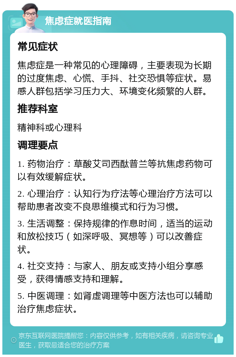 焦虑症就医指南 常见症状 焦虑症是一种常见的心理障碍，主要表现为长期的过度焦虑、心慌、手抖、社交恐惧等症状。易感人群包括学习压力大、环境变化频繁的人群。 推荐科室 精神科或心理科 调理要点 1. 药物治疗：草酸艾司西酞普兰等抗焦虑药物可以有效缓解症状。 2. 心理治疗：认知行为疗法等心理治疗方法可以帮助患者改变不良思维模式和行为习惯。 3. 生活调整：保持规律的作息时间，适当的运动和放松技巧（如深呼吸、冥想等）可以改善症状。 4. 社交支持：与家人、朋友或支持小组分享感受，获得情感支持和理解。 5. 中医调理：如肾虚调理等中医方法也可以辅助治疗焦虑症状。