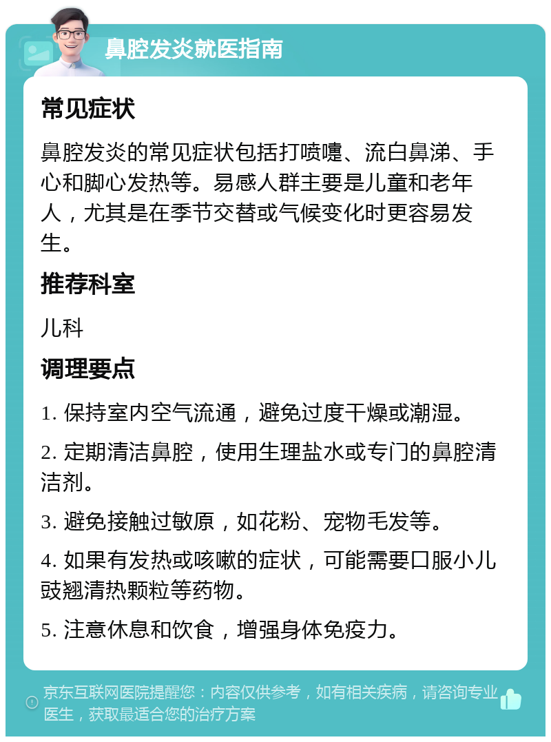 鼻腔发炎就医指南 常见症状 鼻腔发炎的常见症状包括打喷嚏、流白鼻涕、手心和脚心发热等。易感人群主要是儿童和老年人，尤其是在季节交替或气候变化时更容易发生。 推荐科室 儿科 调理要点 1. 保持室内空气流通，避免过度干燥或潮湿。 2. 定期清洁鼻腔，使用生理盐水或专门的鼻腔清洁剂。 3. 避免接触过敏原，如花粉、宠物毛发等。 4. 如果有发热或咳嗽的症状，可能需要口服小儿豉翘清热颗粒等药物。 5. 注意休息和饮食，增强身体免疫力。