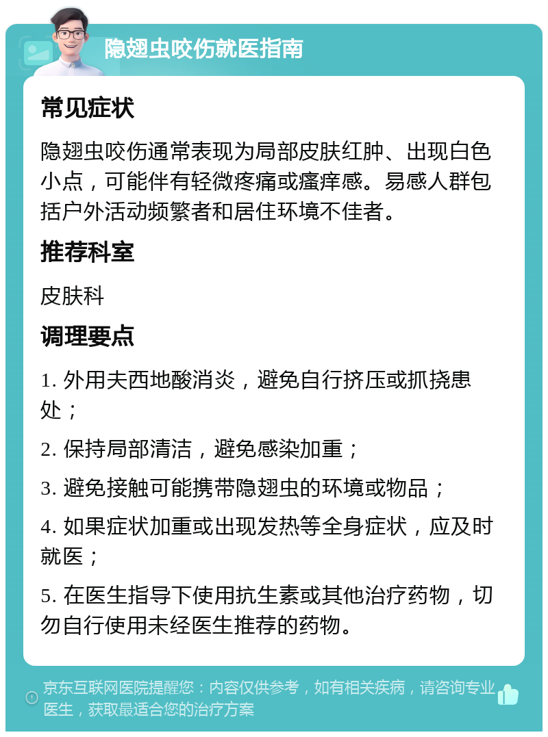 隐翅虫咬伤就医指南 常见症状 隐翅虫咬伤通常表现为局部皮肤红肿、出现白色小点，可能伴有轻微疼痛或瘙痒感。易感人群包括户外活动频繁者和居住环境不佳者。 推荐科室 皮肤科 调理要点 1. 外用夫西地酸消炎，避免自行挤压或抓挠患处； 2. 保持局部清洁，避免感染加重； 3. 避免接触可能携带隐翅虫的环境或物品； 4. 如果症状加重或出现发热等全身症状，应及时就医； 5. 在医生指导下使用抗生素或其他治疗药物，切勿自行使用未经医生推荐的药物。