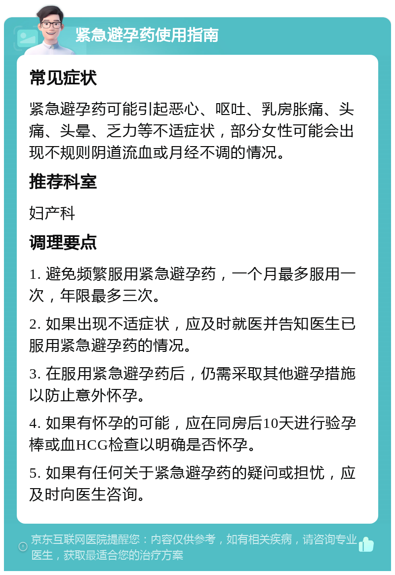 紧急避孕药使用指南 常见症状 紧急避孕药可能引起恶心、呕吐、乳房胀痛、头痛、头晕、乏力等不适症状，部分女性可能会出现不规则阴道流血或月经不调的情况。 推荐科室 妇产科 调理要点 1. 避免频繁服用紧急避孕药，一个月最多服用一次，年限最多三次。 2. 如果出现不适症状，应及时就医并告知医生已服用紧急避孕药的情况。 3. 在服用紧急避孕药后，仍需采取其他避孕措施以防止意外怀孕。 4. 如果有怀孕的可能，应在同房后10天进行验孕棒或血HCG检查以明确是否怀孕。 5. 如果有任何关于紧急避孕药的疑问或担忧，应及时向医生咨询。