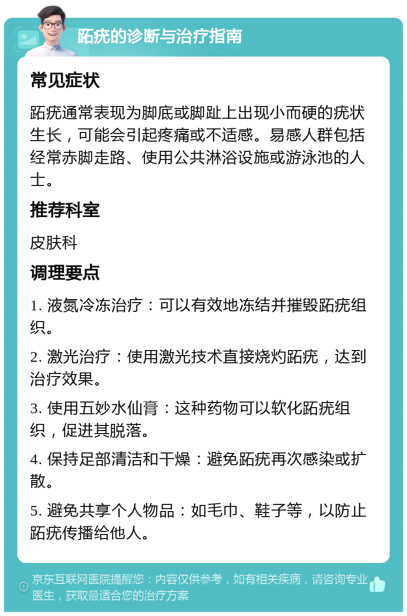 跖疣的诊断与治疗指南 常见症状 跖疣通常表现为脚底或脚趾上出现小而硬的疣状生长，可能会引起疼痛或不适感。易感人群包括经常赤脚走路、使用公共淋浴设施或游泳池的人士。 推荐科室 皮肤科 调理要点 1. 液氮冷冻治疗：可以有效地冻结并摧毁跖疣组织。 2. 激光治疗：使用激光技术直接烧灼跖疣，达到治疗效果。 3. 使用五妙水仙膏：这种药物可以软化跖疣组织，促进其脱落。 4. 保持足部清洁和干燥：避免跖疣再次感染或扩散。 5. 避免共享个人物品：如毛巾、鞋子等，以防止跖疣传播给他人。