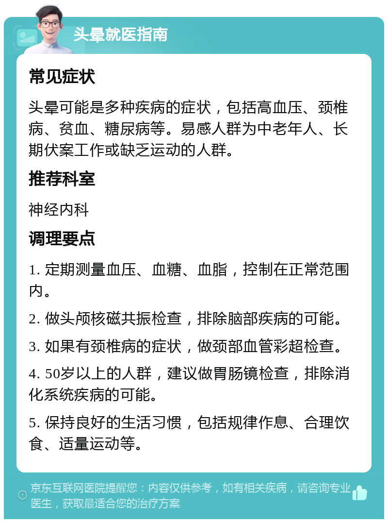 头晕就医指南 常见症状 头晕可能是多种疾病的症状，包括高血压、颈椎病、贫血、糖尿病等。易感人群为中老年人、长期伏案工作或缺乏运动的人群。 推荐科室 神经内科 调理要点 1. 定期测量血压、血糖、血脂，控制在正常范围内。 2. 做头颅核磁共振检查，排除脑部疾病的可能。 3. 如果有颈椎病的症状，做颈部血管彩超检查。 4. 50岁以上的人群，建议做胃肠镜检查，排除消化系统疾病的可能。 5. 保持良好的生活习惯，包括规律作息、合理饮食、适量运动等。