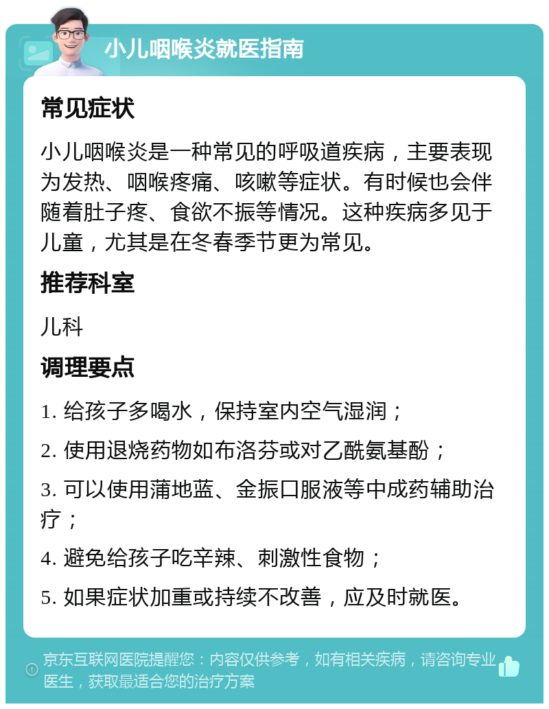 小儿咽喉炎就医指南 常见症状 小儿咽喉炎是一种常见的呼吸道疾病，主要表现为发热、咽喉疼痛、咳嗽等症状。有时候也会伴随着肚子疼、食欲不振等情况。这种疾病多见于儿童，尤其是在冬春季节更为常见。 推荐科室 儿科 调理要点 1. 给孩子多喝水，保持室内空气湿润； 2. 使用退烧药物如布洛芬或对乙酰氨基酚； 3. 可以使用蒲地蓝、金振口服液等中成药辅助治疗； 4. 避免给孩子吃辛辣、刺激性食物； 5. 如果症状加重或持续不改善，应及时就医。