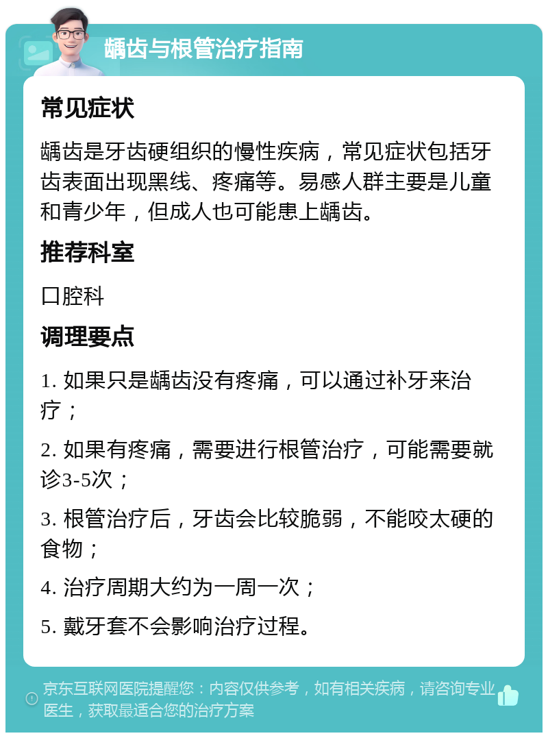 龋齿与根管治疗指南 常见症状 龋齿是牙齿硬组织的慢性疾病，常见症状包括牙齿表面出现黑线、疼痛等。易感人群主要是儿童和青少年，但成人也可能患上龋齿。 推荐科室 口腔科 调理要点 1. 如果只是龋齿没有疼痛，可以通过补牙来治疗； 2. 如果有疼痛，需要进行根管治疗，可能需要就诊3-5次； 3. 根管治疗后，牙齿会比较脆弱，不能咬太硬的食物； 4. 治疗周期大约为一周一次； 5. 戴牙套不会影响治疗过程。