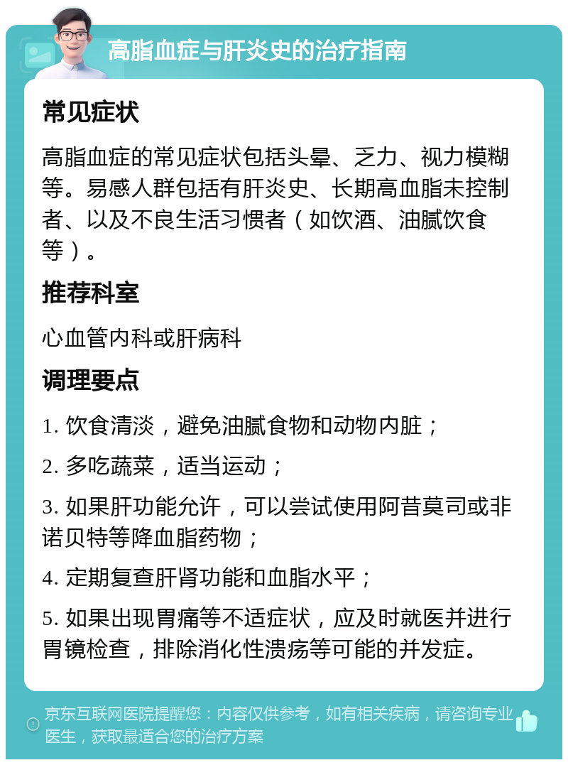 高脂血症与肝炎史的治疗指南 常见症状 高脂血症的常见症状包括头晕、乏力、视力模糊等。易感人群包括有肝炎史、长期高血脂未控制者、以及不良生活习惯者（如饮酒、油腻饮食等）。 推荐科室 心血管内科或肝病科 调理要点 1. 饮食清淡，避免油腻食物和动物内脏； 2. 多吃蔬菜，适当运动； 3. 如果肝功能允许，可以尝试使用阿昔莫司或非诺贝特等降血脂药物； 4. 定期复查肝肾功能和血脂水平； 5. 如果出现胃痛等不适症状，应及时就医并进行胃镜检查，排除消化性溃疡等可能的并发症。