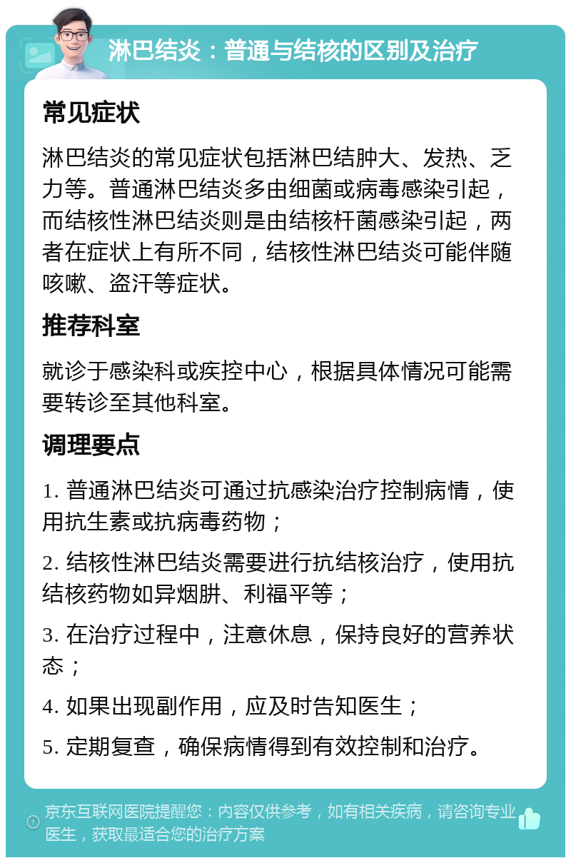 淋巴结炎：普通与结核的区别及治疗 常见症状 淋巴结炎的常见症状包括淋巴结肿大、发热、乏力等。普通淋巴结炎多由细菌或病毒感染引起，而结核性淋巴结炎则是由结核杆菌感染引起，两者在症状上有所不同，结核性淋巴结炎可能伴随咳嗽、盗汗等症状。 推荐科室 就诊于感染科或疾控中心，根据具体情况可能需要转诊至其他科室。 调理要点 1. 普通淋巴结炎可通过抗感染治疗控制病情，使用抗生素或抗病毒药物； 2. 结核性淋巴结炎需要进行抗结核治疗，使用抗结核药物如异烟肼、利福平等； 3. 在治疗过程中，注意休息，保持良好的营养状态； 4. 如果出现副作用，应及时告知医生； 5. 定期复查，确保病情得到有效控制和治疗。