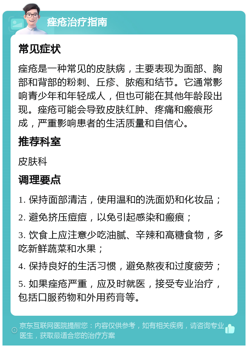 痤疮治疗指南 常见症状 痤疮是一种常见的皮肤病，主要表现为面部、胸部和背部的粉刺、丘疹、脓疱和结节。它通常影响青少年和年轻成人，但也可能在其他年龄段出现。痤疮可能会导致皮肤红肿、疼痛和瘢痕形成，严重影响患者的生活质量和自信心。 推荐科室 皮肤科 调理要点 1. 保持面部清洁，使用温和的洗面奶和化妆品； 2. 避免挤压痘痘，以免引起感染和瘢痕； 3. 饮食上应注意少吃油腻、辛辣和高糖食物，多吃新鲜蔬菜和水果； 4. 保持良好的生活习惯，避免熬夜和过度疲劳； 5. 如果痤疮严重，应及时就医，接受专业治疗，包括口服药物和外用药膏等。