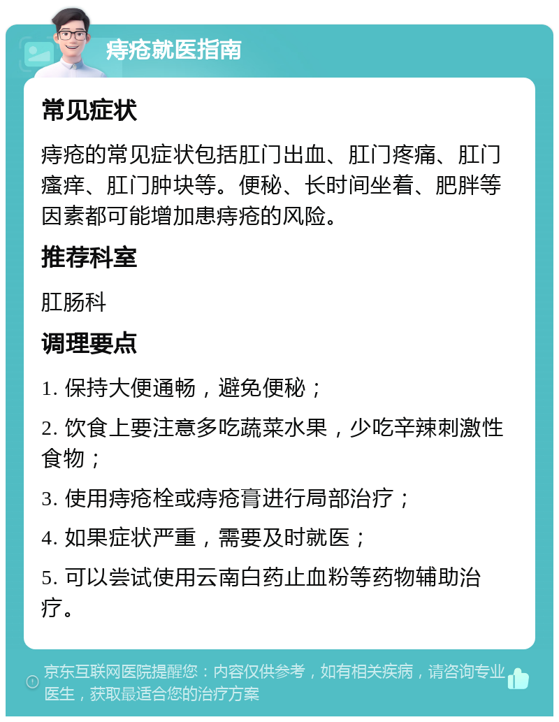 痔疮就医指南 常见症状 痔疮的常见症状包括肛门出血、肛门疼痛、肛门瘙痒、肛门肿块等。便秘、长时间坐着、肥胖等因素都可能增加患痔疮的风险。 推荐科室 肛肠科 调理要点 1. 保持大便通畅，避免便秘； 2. 饮食上要注意多吃蔬菜水果，少吃辛辣刺激性食物； 3. 使用痔疮栓或痔疮膏进行局部治疗； 4. 如果症状严重，需要及时就医； 5. 可以尝试使用云南白药止血粉等药物辅助治疗。