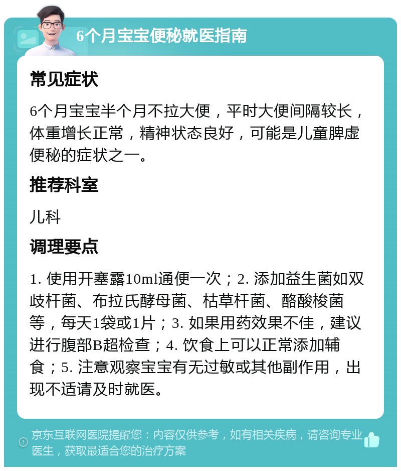 6个月宝宝便秘就医指南 常见症状 6个月宝宝半个月不拉大便，平时大便间隔较长，体重增长正常，精神状态良好，可能是儿童脾虚便秘的症状之一。 推荐科室 儿科 调理要点 1. 使用开塞露10ml通便一次；2. 添加益生菌如双歧杆菌、布拉氏酵母菌、枯草杆菌、酪酸梭菌等，每天1袋或1片；3. 如果用药效果不佳，建议进行腹部B超检查；4. 饮食上可以正常添加辅食；5. 注意观察宝宝有无过敏或其他副作用，出现不适请及时就医。