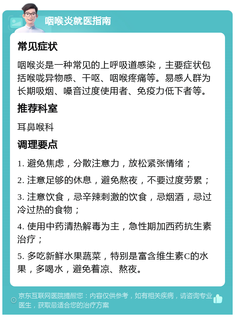 咽喉炎就医指南 常见症状 咽喉炎是一种常见的上呼吸道感染，主要症状包括喉咙异物感、干呕、咽喉疼痛等。易感人群为长期吸烟、嗓音过度使用者、免疫力低下者等。 推荐科室 耳鼻喉科 调理要点 1. 避免焦虑，分散注意力，放松紧张情绪； 2. 注意足够的休息，避免熬夜，不要过度劳累； 3. 注意饮食，忌辛辣刺激的饮食，忌烟酒，忌过冷过热的食物； 4. 使用中药清热解毒为主，急性期加西药抗生素治疗； 5. 多吃新鲜水果蔬菜，特别是富含维生素C的水果，多喝水，避免着凉、熬夜。