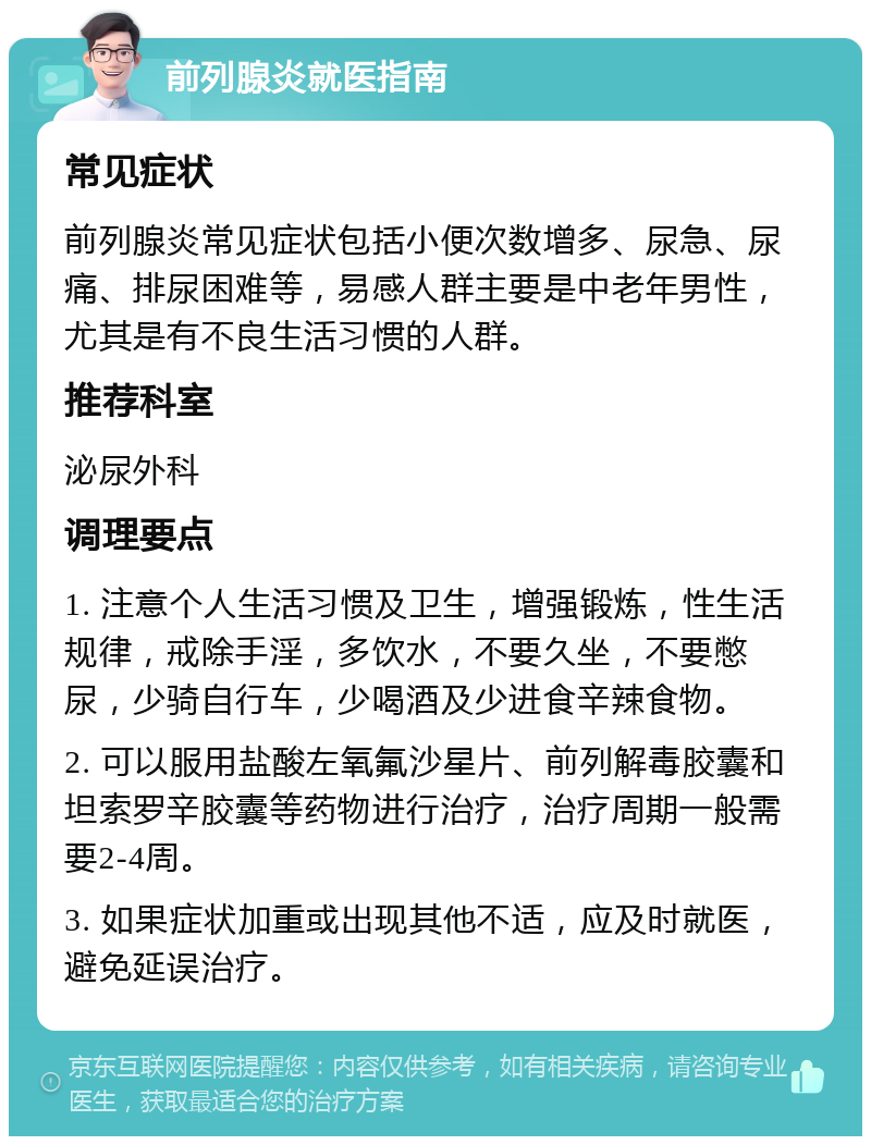 前列腺炎就医指南 常见症状 前列腺炎常见症状包括小便次数增多、尿急、尿痛、排尿困难等，易感人群主要是中老年男性，尤其是有不良生活习惯的人群。 推荐科室 泌尿外科 调理要点 1. 注意个人生活习惯及卫生，增强锻炼，性生活规律，戒除手淫，多饮水，不要久坐，不要憋尿，少骑自行车，少喝酒及少进食辛辣食物。 2. 可以服用盐酸左氧氟沙星片、前列解毒胶囊和坦索罗辛胶囊等药物进行治疗，治疗周期一般需要2-4周。 3. 如果症状加重或出现其他不适，应及时就医，避免延误治疗。