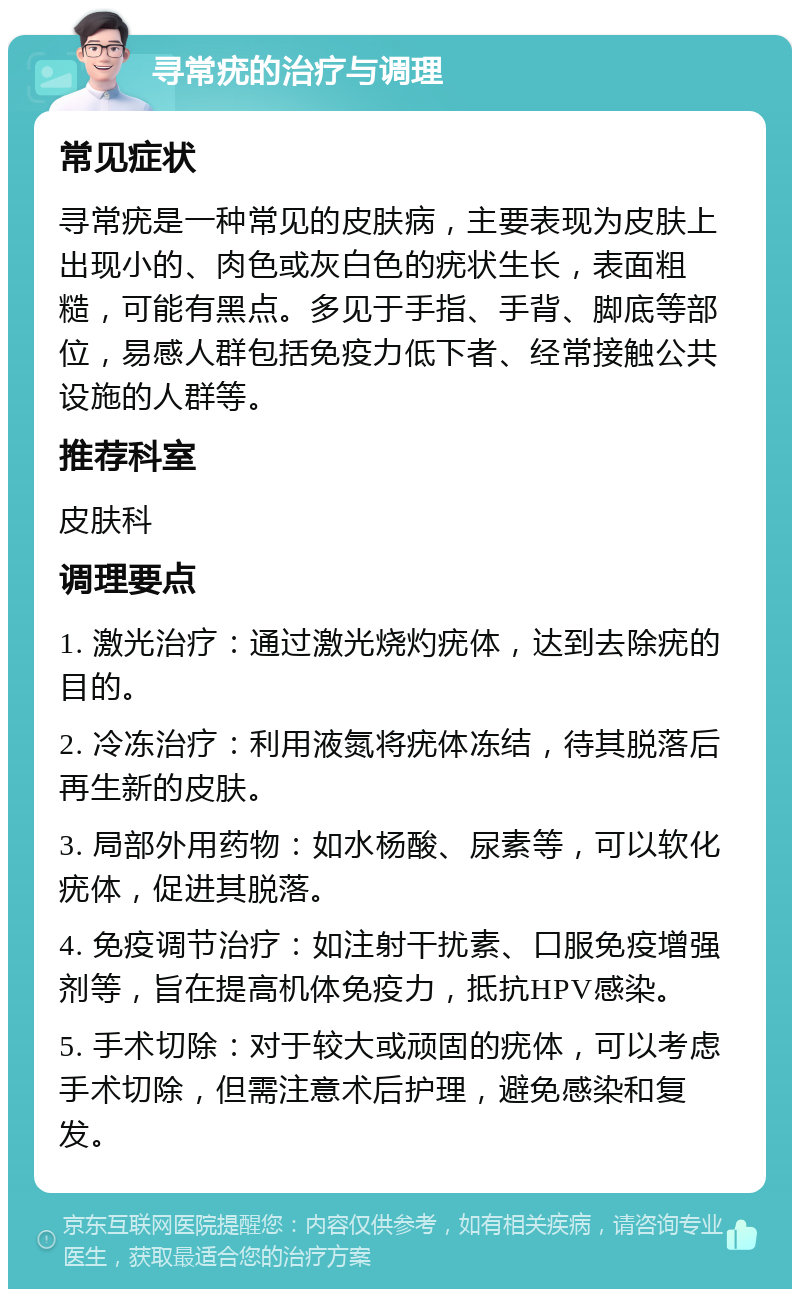 寻常疣的治疗与调理 常见症状 寻常疣是一种常见的皮肤病，主要表现为皮肤上出现小的、肉色或灰白色的疣状生长，表面粗糙，可能有黑点。多见于手指、手背、脚底等部位，易感人群包括免疫力低下者、经常接触公共设施的人群等。 推荐科室 皮肤科 调理要点 1. 激光治疗：通过激光烧灼疣体，达到去除疣的目的。 2. 冷冻治疗：利用液氮将疣体冻结，待其脱落后再生新的皮肤。 3. 局部外用药物：如水杨酸、尿素等，可以软化疣体，促进其脱落。 4. 免疫调节治疗：如注射干扰素、口服免疫增强剂等，旨在提高机体免疫力，抵抗HPV感染。 5. 手术切除：对于较大或顽固的疣体，可以考虑手术切除，但需注意术后护理，避免感染和复发。