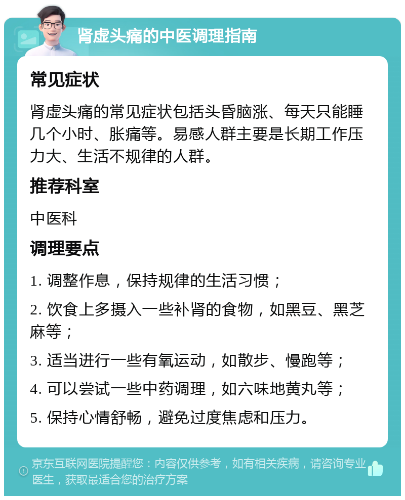 肾虚头痛的中医调理指南 常见症状 肾虚头痛的常见症状包括头昏脑涨、每天只能睡几个小时、胀痛等。易感人群主要是长期工作压力大、生活不规律的人群。 推荐科室 中医科 调理要点 1. 调整作息，保持规律的生活习惯； 2. 饮食上多摄入一些补肾的食物，如黑豆、黑芝麻等； 3. 适当进行一些有氧运动，如散步、慢跑等； 4. 可以尝试一些中药调理，如六味地黄丸等； 5. 保持心情舒畅，避免过度焦虑和压力。