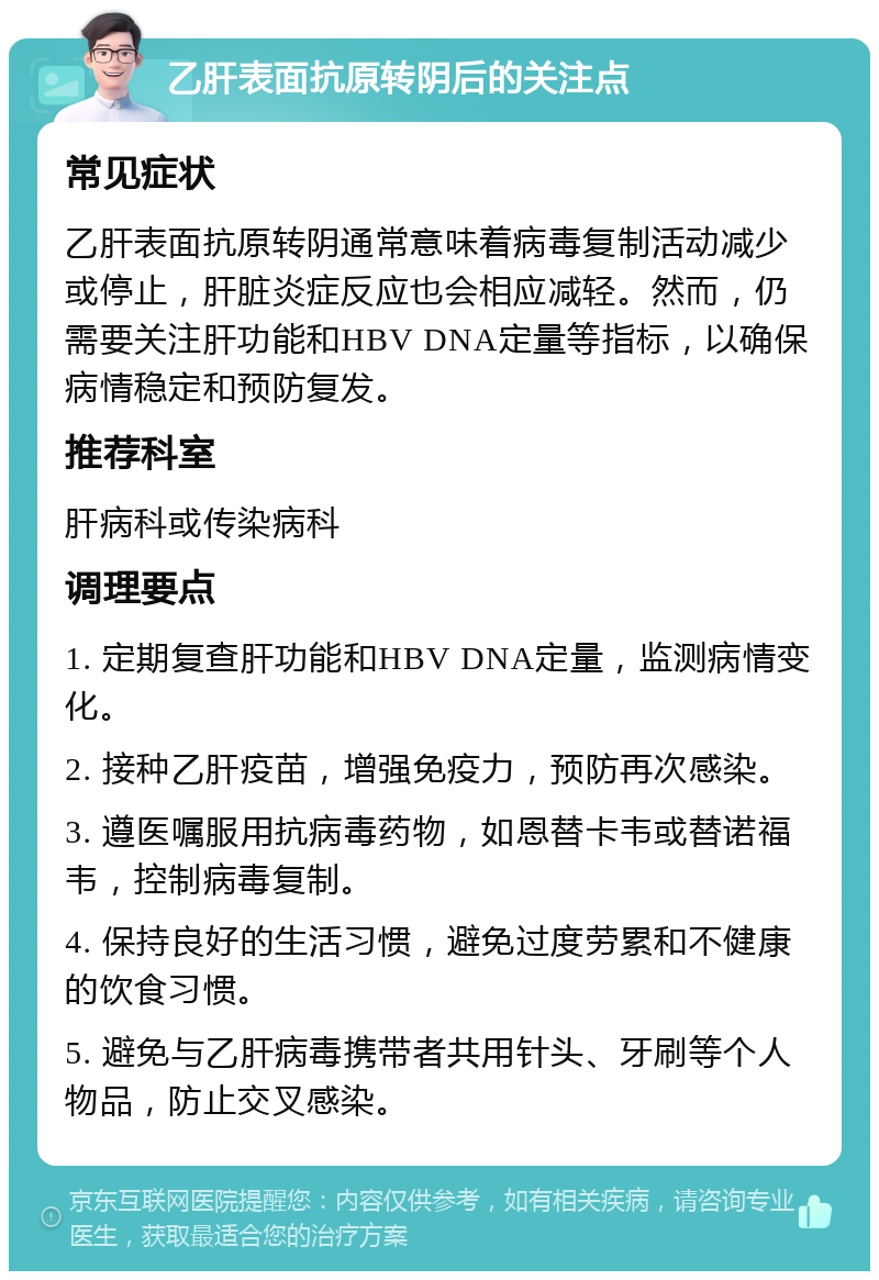 乙肝表面抗原转阴后的关注点 常见症状 乙肝表面抗原转阴通常意味着病毒复制活动减少或停止，肝脏炎症反应也会相应减轻。然而，仍需要关注肝功能和HBV DNA定量等指标，以确保病情稳定和预防复发。 推荐科室 肝病科或传染病科 调理要点 1. 定期复查肝功能和HBV DNA定量，监测病情变化。 2. 接种乙肝疫苗，增强免疫力，预防再次感染。 3. 遵医嘱服用抗病毒药物，如恩替卡韦或替诺福韦，控制病毒复制。 4. 保持良好的生活习惯，避免过度劳累和不健康的饮食习惯。 5. 避免与乙肝病毒携带者共用针头、牙刷等个人物品，防止交叉感染。