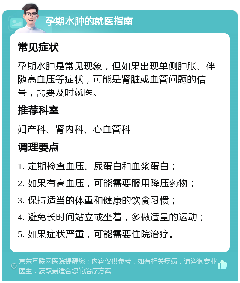 孕期水肿的就医指南 常见症状 孕期水肿是常见现象，但如果出现单侧肿胀、伴随高血压等症状，可能是肾脏或血管问题的信号，需要及时就医。 推荐科室 妇产科、肾内科、心血管科 调理要点 1. 定期检查血压、尿蛋白和血浆蛋白； 2. 如果有高血压，可能需要服用降压药物； 3. 保持适当的体重和健康的饮食习惯； 4. 避免长时间站立或坐着，多做适量的运动； 5. 如果症状严重，可能需要住院治疗。